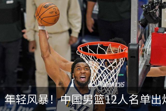 年轻风暴！中国男篮12人名单出炉，杨瀚森扛大旗，内线锋线很强