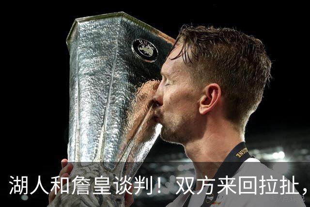 湖人和詹皇谈判！双方来回拉扯，有意14+10顶级中锋，曾要价小里