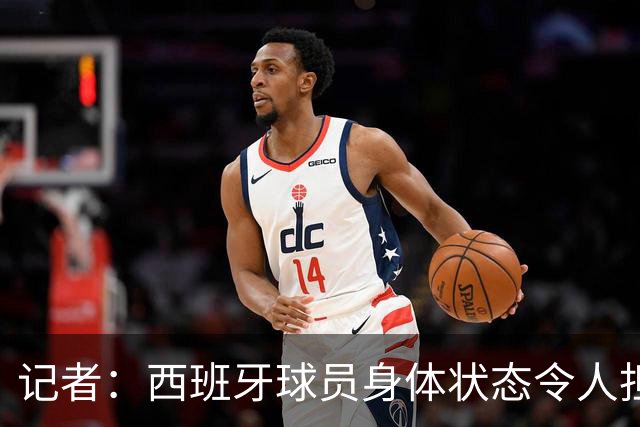 记者：西班牙球员身体状态令人担忧，若不能战胜沙特将面临大麻烦